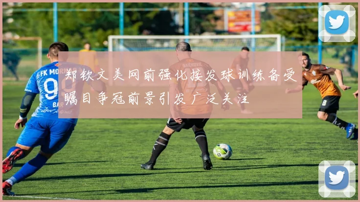 郑钦文美网前强化接发球训练备受瞩目争冠前景引发广泛关注