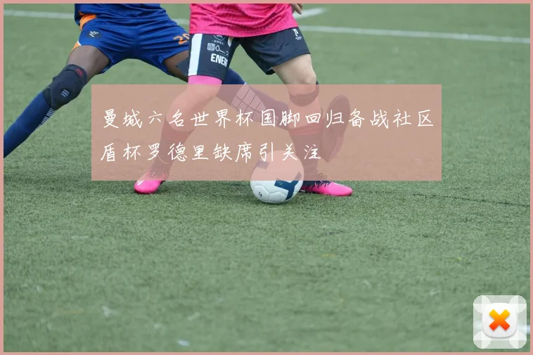 曼城六名世界杯国脚回归备战社区盾杯罗德里缺席引关注