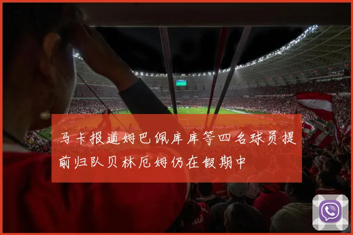 马卡报道姆巴佩库库等四名球员提前归队贝林厄姆仍在假期中